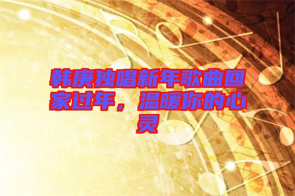 韓庚獨(dú)唱新年歌曲回家過(guò)年，溫暖你的心靈