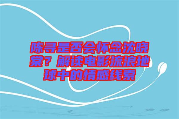 陳尋是否會懷念沈曉棠？解讀電影流浪地球中的情感線索