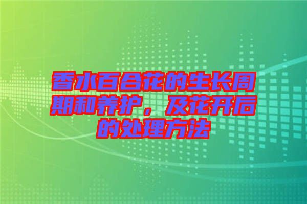 香水百合花的生長(zhǎng)周期和養(yǎng)護(hù)，及花開后的處理方法