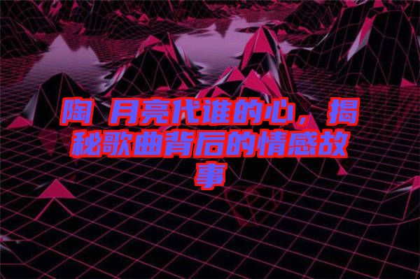 陶喆月亮代誰的心，揭秘歌曲背后的情感故事