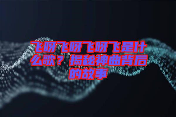 飛呀飛呀飛呀飛是什么歌？揭秘神曲背后的故事