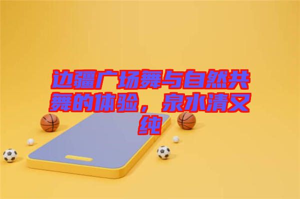 邊疆廣場(chǎng)舞與自然共舞的體驗(yàn)，泉水清又純