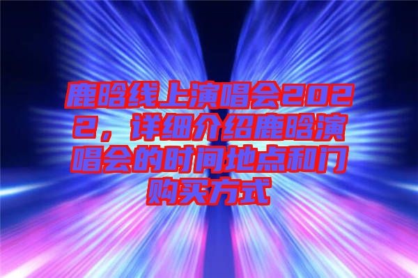 鹿晗線上演唱會2022，詳細介紹鹿晗演唱會的時間地點和門購買方式