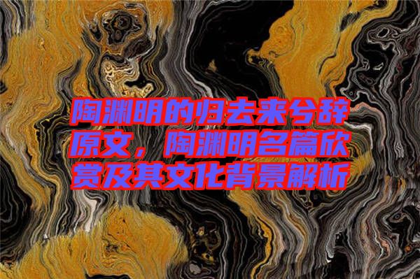 陶淵明的歸去來(lái)兮辭原文，陶淵明名篇欣賞及其文化背景解析