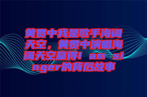 黃貫中我是歌手海闊天空，黃貫中演唱海闊天空贏得I am singer的背后故事