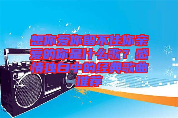 想你愛你留不住你親愛的你是什么歌？感情獨白中的經(jīng)典歌曲推薦