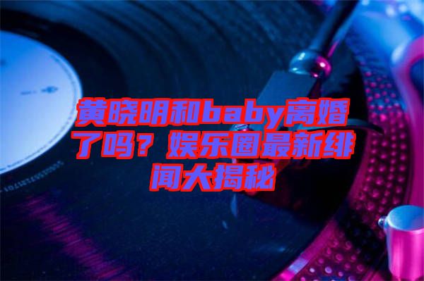 黃曉明和baby離婚了嗎？娛樂圈最新緋聞大揭秘