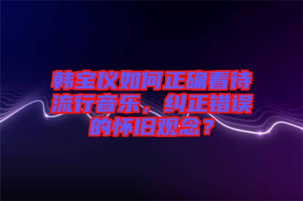 韓寶儀如何正確看待流行音樂，糾正錯誤的懷舊觀念？