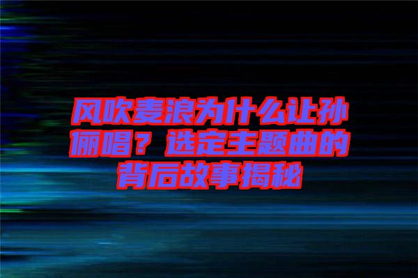 風(fēng)吹麥浪為什么讓孫儷唱？選定主題曲的背后故事揭秘