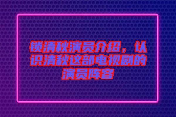 鎖清秋演員介紹，認識清秋這部電視劇的演員陣容