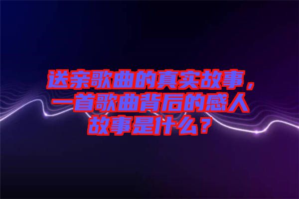 送親歌曲的真實故事，一首歌曲背后的感人故事是什么？