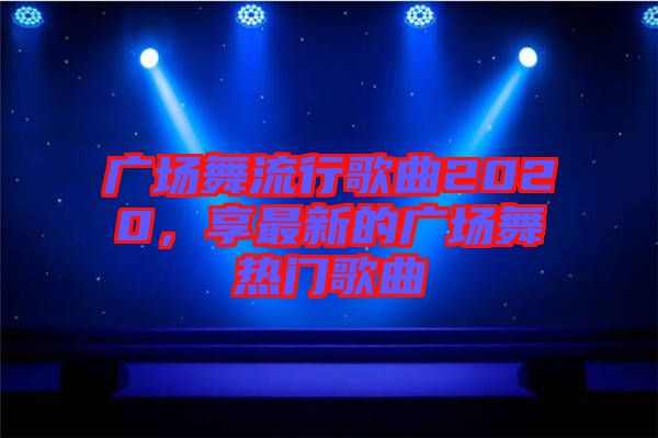 廣場(chǎng)舞流行歌曲2020，享最新的廣場(chǎng)舞熱門歌曲