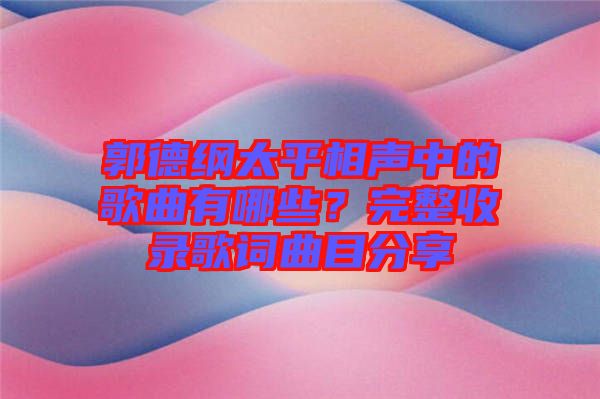 郭德綱太平相聲中的歌曲有哪些？完整收錄歌詞曲目分享