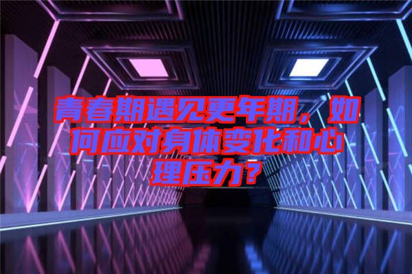 青春期遇見更年期，如何應(yīng)對身體變化和心理壓力？