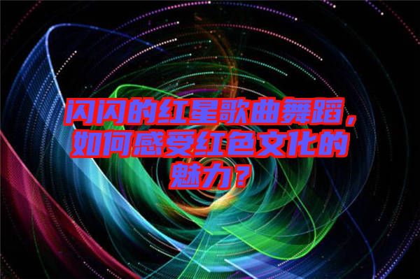 閃閃的紅星歌曲舞蹈，如何感受紅色文化的魅力？