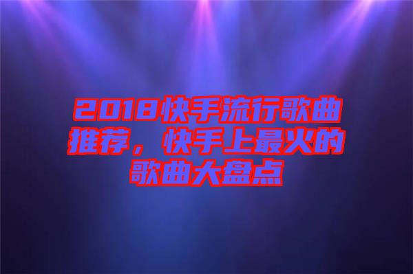 2018快手流行歌曲推薦，快手上最火的歌曲大盤點