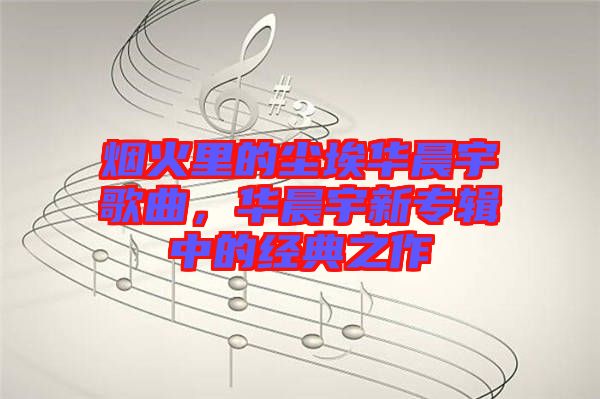 煙火里的塵埃華晨宇歌曲，華晨宇新專輯中的經(jīng)典之作