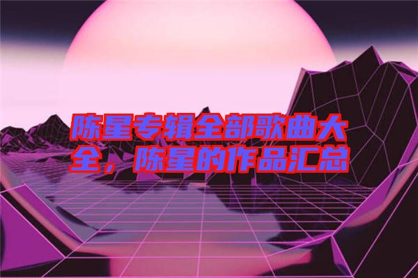 陳星專輯全部歌曲大全，陳星的作品匯總