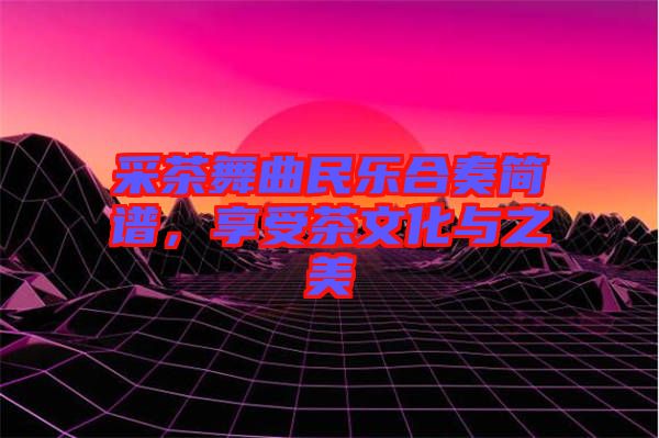 采茶舞曲民樂合奏簡譜，享受茶文化與之美