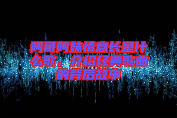 阿哥阿妹情意長是什么歌，介紹經(jīng)典歌曲的背后故事