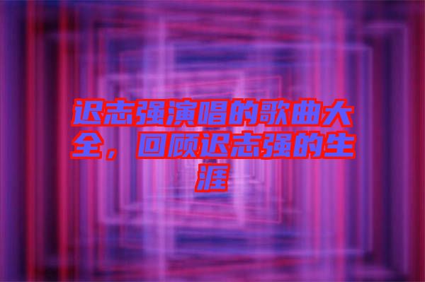 遲志強(qiáng)演唱的歌曲大全，回顧遲志強(qiáng)的生涯