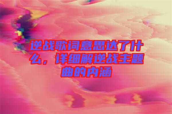 逆戰(zhàn)歌詞意思達了什么，詳細解逆戰(zhàn)主題曲的內涵