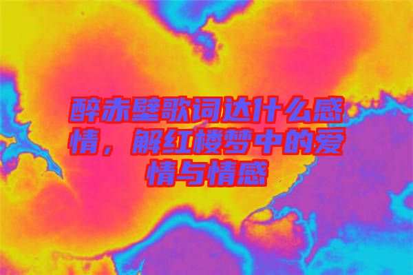 醉赤壁歌詞達(dá)什么感情，解紅樓夢(mèng)中的愛(ài)情與情感