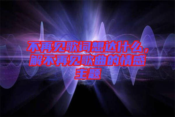 不再見歌詞想達(dá)什么，解不再見歌曲的情感主題