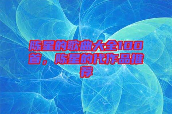 陳星的歌曲大全100首，陳星的代作品推薦