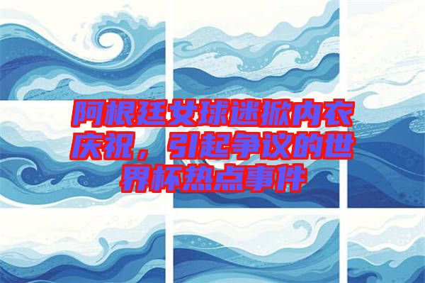 阿根廷女球迷掀內(nèi)衣慶祝，引起爭(zhēng)議的世界杯熱點(diǎn)事件