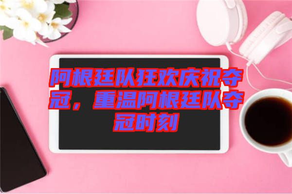 阿根廷隊狂歡慶祝奪冠，重溫阿根廷隊奪冠時刻