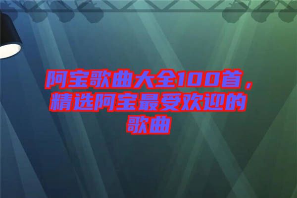 阿寶歌曲大全100首，精選阿寶最受歡迎的歌曲