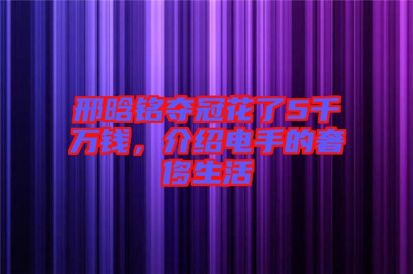 邢晗銘奪冠花了5千萬錢，介紹電手的奢侈生活